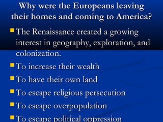 Why were the Europeans leavingWhy were the Europeans leaving
their homes and coming to America?their homes and coming to America?
 The Renaissance created a growingThe Renaissance created a growing
interest in geography, exploration, andinterest in geography, exploration, and
colonization.colonization.
 To increase their wealthTo increase their wealth
 To have their own landTo have their own land
 To escape religious persecutionTo escape religious persecution
 To escape overpopulationTo escape overpopulation
 To escape political oppressionTo escape political oppression
 
