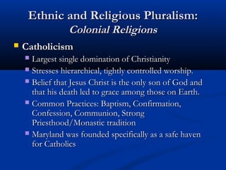Ethnic and Religious Pluralism:Ethnic and Religious Pluralism:
Colonial ReligionsColonial Religions
 CatholicismCatholicism
 Largest single domination of ChristianityLargest single domination of Christianity
 Stresses hierarchical, tightly controlled worship.Stresses hierarchical, tightly controlled worship.
 Belief that Jesus Christ is the only son of God andBelief that Jesus Christ is the only son of God and
that his death led to grace among those on Earth.that his death led to grace among those on Earth.
 Common Practices: Baptism, Confirmation,Common Practices: Baptism, Confirmation,
Confession, Communion, StrongConfession, Communion, Strong
Priesthood/Monastic traditionPriesthood/Monastic tradition
 Maryland was founded specifically as a safe havenMaryland was founded specifically as a safe haven
for Catholicsfor Catholics
 