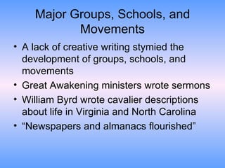 Major Groups, Schools, and Movements A lack of creative writing stymied the development of groups, schools, and movements Great Awakening ministers wrote sermons William Byrd wrote cavalier descriptions about life in Virginia and North Carolina “Newspapers and almanacs flourished” 