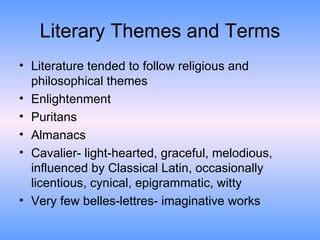 Literary Themes and Terms Literature tended to follow religious and philosophical themes Enlightenment Puritans Almanacs Cavalier- light-hearted, graceful, melodious, influenced by Classical Latin, occasionally licentious, cynical, epigrammatic, witty Very few belles-lettres- imaginative works 