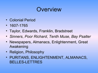 Overview Colonial Period 1607-1765 Taylor, Edwards, Franklin, Bradstreet Sinners ,  Poor Richard ,  Tenth Muse ,  Bay Psalter Newspapers, Almanacs, Enlightenment, Great Awakening Religion, Philosophy PURITANS, ENLIGHTENMENT, ALMANACS, BELLES-LETTRES 