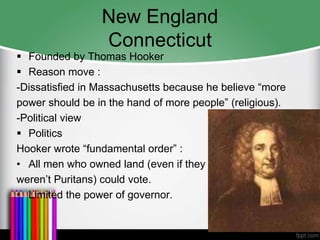 New England
Connecticut
 Founded by Thomas Hooker
 Reason move :
-Dissatisfied in Massachusetts because he believe “more
power should be in the hand of more people” (religious).
-Political view
 Politics
Hooker wrote “fundamental order” :
• All men who owned land (even if they
weren’t Puritans) could vote.
• Limited the power of governor.
.
 