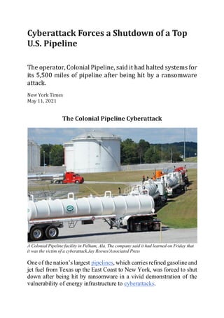 Cyberattack	Forces	a	Shutdown	of	a	Top	
U.S.	Pipeline	
	
The	operator,	Colonial	Pipeline,	said	it	had	halted	systems	for	
its	5,500	miles	of	pipeline	after	being	hit	by	a	ransomware	
attack.	
New	York	Times	
May	11,	2021	
The	Colonial	Pipeline	Cyberattack	
A Colonial Pipeline facility in Pelham, Ala. The company said it had learned on Friday that
it was the victim of a cyberattack.Jay Reeves/Associated Press
One of the nation’s largest pipelines, which carries refined gasoline and
jet fuel from Texas up the East Coast to New York, was forced to shut
down after being hit by ransomware in a vivid demonstration of the
vulnerability of energy infrastructure to cyberattacks.
 