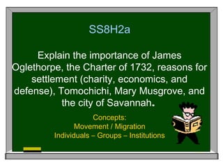 SS8H2a

     Explain the importance of James
Oglethorpe, the Charter of 1732, reasons for
    settlement (charity, economics, and
defense), Tomochichi, Mary Musgrove, and
           the city of Savannah.
                     Concepts:
                Movement / Migration
         Individuals – Groups – Institutions
 