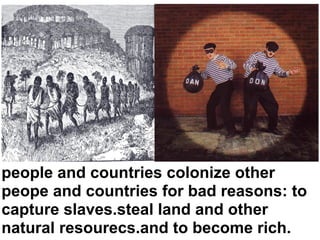 people and countries colonize other
peope and countries for bad reasons: to
capture slaves.steal land and other
natural resourecs.and to become rich.
 