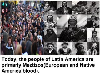 Today. the people of Latin America are
primarly Meztizos(European and Native
America blood).
 