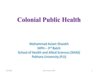 Colonial Public Health
Mohammad Aslam Shaiekh
MPH – 3rd Batch
School of Health and Allied Sciences (SHAS)
Pokhara University (P.U)
7/6/2018 1Aslam Aman_MPH
 