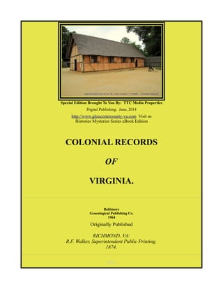 Special Edition Brought To You By: TTC Media Properties
Digital Publishing: June, 2014
http://www.gloucestercounty-va.com Visit us
Histories Mysteries Series eBook Edition
COLONIAL RECORDS
OF
VIRGINIA.
Baltimore
Genealogical Publishing Co.
1964
Originally Published
RICHMOND, VA:
R.F. Walker, Superintendent Public Printing.
1874.
[Pg i]
 