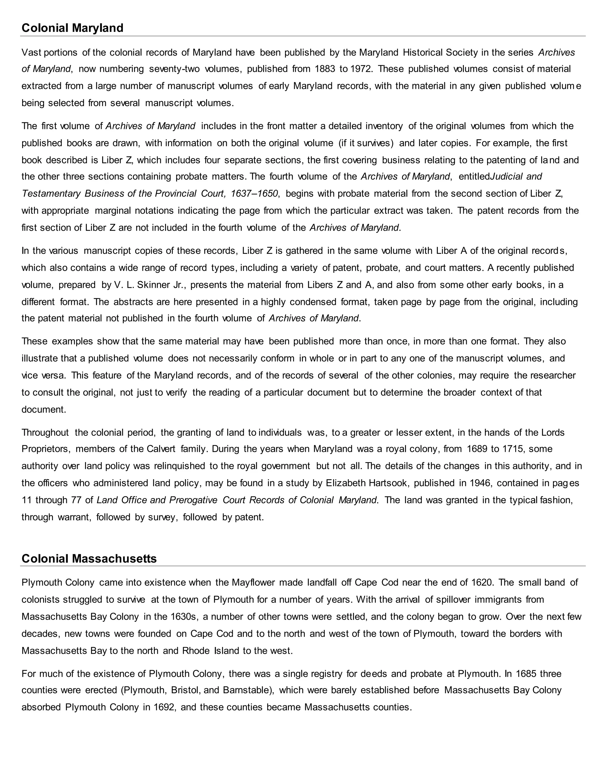 Colonial Maryland
Vast portions of the colonial records of Maryland have been published by the Maryland Historical Society in the series Archives
of Maryland, now numbering seventy-two volumes, published from 1883 to 1972. These published volumes consist of material
extracted from a large number of manuscript volumes of early Maryland records, with the material in any given published volum e
being selected from several manuscript volumes.
The first volume of Archives of Maryland includes in the front matter a detailed inventory of the original volumes from which the
published books are drawn, with information on both the original volume (if it survives) and later copies. For example, the first
book described is Liber Z, which includes four separate sections, the first covering business relating to the patenting of land and
the other three sections containing probate matters. The fourth volume of the Archives of Maryland, entitledJudicial and
Testamentary Business of the Provincial Court, 1637–1650, begins with probate material from the second section of Liber Z,
with appropriate marginal notations indicating the page from which the particular extract was taken. The patent records from the
first section of Liber Z are not included in the fourth volume of the Archives of Maryland.
In the various manuscript copies of these records, Liber Z is gathered in the same volume with Liber A of the original records,
which also contains a wide range of record types, including a variety of patent, probate, and court matters. A recently published
volume, prepared by V. L. Skinner Jr., presents the material from Libers Z and A, and also from some other early books, in a
different format. The abstracts are here presented in a highly condensed format, taken page by page from the original, including
the patent material not published in the fourth volume of Archives of Maryland.
These examples show that the same material may have been published more than once, in more than one format. They also
illustrate that a published volume does not necessarily conform in whole or in part to any one of the manuscript volumes, and
vice versa. This feature of the Maryland records, and of the records of several of the other colonies, may require the researcher
to consult the original, not just to verify the reading of a particular document but to determine the broader context of that
document.
Throughout the colonial period, the granting of land to individuals was, to a greater or lesser extent, in the hands of the Lords
Proprietors, members of the Calvert family. During the years when Maryland was a royal colony, from 1689 to 1715, some
authority over land policy was relinquished to the royal government but not all. The details of the changes in this authority, and in
the officers who administered land policy, may be found in a study by Elizabeth Hartsook, published in 1946, contained in pages
11 through 77 of Land Office and Prerogative Court Records of Colonial Maryland. The land was granted in the typical fashion,
through warrant, followed by survey, followed by patent.
Colonial Massachusetts
Plymouth Colony came into existence when the Mayflower made landfall off Cape Cod near the end of 1620. The small band of
colonists struggled to survive at the town of Plymouth for a number of years. With the arrival of spillover immigrants from
Massachusetts Bay Colony in the 1630s, a number of other towns were settled, and the colony began to grow. Over the next few
decades, new towns were founded on Cape Cod and to the north and west of the town of Plymouth, toward the borders with
Massachusetts Bay to the north and Rhode Island to the west.
For much of the existence of Plymouth Colony, there was a single registry for deeds and probate at Plymouth. In 1685 three
counties were erected (Plymouth, Bristol, and Barnstable), which were barely established before Massachusetts Bay Colony
absorbed Plymouth Colony in 1692, and these counties became Massachusetts counties.
 