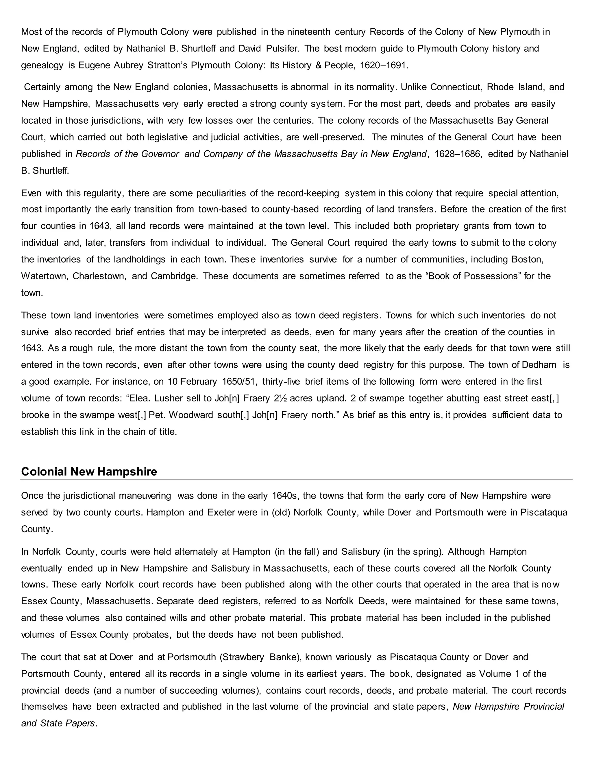 Most of the records of Plymouth Colony were published in the nineteenth century Records of the Colony of New Plymouth in
New England, edited by Nathaniel B. Shurtleff and David Pulsifer. The best modern guide to Plymouth Colony history and
genealogy is Eugene Aubrey Stratton’s Plymouth Colony: Its History & People, 1620–1691.
Certainly among the New England colonies, Massachusetts is abnormal in its normality. Unlike Connecticut, Rhode Island, and
New Hampshire, Massachusetts very early erected a strong county system. For the most part, deeds and probates are easily
located in those jurisdictions, with very few losses over the centuries. The colony records of the Massachusetts Bay General
Court, which carried out both legislative and judicial activities, are well-preserved. The minutes of the General Court have been
published in Records of the Governor and Company of the Massachusetts Bay in New England, 1628–1686, edited by Nathaniel
B. Shurtleff.
Even with this regularity, there are some peculiarities of the record-keeping system in this colony that require special attention,
most importantly the early transition from town-based to county-based recording of land transfers. Before the creation of the first
four counties in 1643, all land records were maintained at the town level. This included both proprietary grants from town to
individual and, later, transfers from individual to individual. The General Court required the early towns to submit to the c olony
the inventories of the landholdings in each town. These inventories survive for a number of communities, including Boston,
Watertown, Charlestown, and Cambridge. These documents are sometimes referred to as the “Book of Possessions” for the
town.
These town land inventories were sometimes employed also as town deed registers. Towns for which such inventories do not
survive also recorded brief entries that may be interpreted as deeds, even for many years after the creation of the counties in
1643. As a rough rule, the more distant the town from the county seat, the more likely that the early deeds for that town were still
entered in the town records, even after other towns were using the county deed registry for this purpose. The town of Dedham is
a good example. For instance, on 10 February 1650/51, thirty-five brief items of the following form were entered in the first
volume of town records: “Elea. Lusher sell to Joh[n] Fraery 2½ acres upland. 2 of swampe together abutting east street east[, ]
brooke in the swampe west[,] Pet. Woodward south[,] Joh[n] Fraery north.” As brief as this entry is, it provides sufficient data to
establish this link in the chain of title.
Colonial New Hampshire
Once the jurisdictional maneuvering was done in the early 1640s, the towns that form the early core of New Hampshire were
served by two county courts. Hampton and Exeter were in (old) Norfolk County, while Dover and Portsmouth were in Piscataqua
County.
In Norfolk County, courts were held alternately at Hampton (in the fall) and Salisbury (in the spring). Although Hampton
eventually ended up in New Hampshire and Salisbury in Massachusetts, each of these courts covered all the Norfolk County
towns. These early Norfolk court records have been published along with the other courts that operated in the area that is now
Essex County, Massachusetts. Separate deed registers, referred to as Norfolk Deeds, were maintained for these same towns,
and these volumes also contained wills and other probate material. This probate material has been included in the published
volumes of Essex County probates, but the deeds have not been published.
The court that sat at Dover and at Portsmouth (Strawbery Banke), known variously as Piscataqua County or Dover and
Portsmouth County, entered all its records in a single volume in its earliest years. The book, designated as Volume 1 of the
provincial deeds (and a number of succeeding volumes), contains court records, deeds, and probate material. The court records
themselves have been extracted and published in the last volume of the provincial and state papers, New Hampshire Provincial
and State Papers.
 