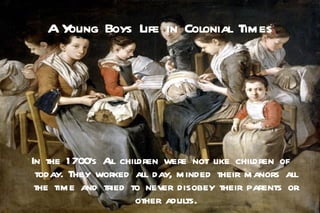 AYoung Boys Life in Colonial Times




In the 1 700's A children were not like children of
                ll
 today. They worked all day, minded their manors all
 the time and tried to never disobey their parents or
                     other adults.
 