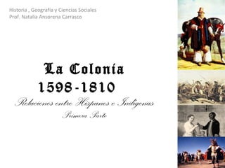La Colonia 1598-1810  Relaciones entre Hispanos e Indígenas Primera Parte Historia , Geografía y Ciencias Sociales Prof. Natalia Ansorena Carrasco 