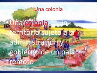 Una colonia
•Una colonia es un
territorio sujeto a la
administración y
gobierno de un país
remoto
 