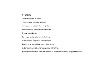 2.- d’hàbits:   Saber respectar un horari   Tenir cura de les coses personals   Col·laborar en les activitats conjuntes   Possibilitar una bona autonomia personal     3.- de convivència:   Participar en les activitats col·lectives.   Respectar els companys i les companyes.   Respectar el material personal i el col·lectiu.   Saber escoltar i respectar les opinions dels altres.   Afavorir la convivència entre els alumnes en un ambient diferent del que és habitual.   