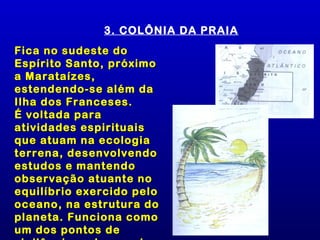 3. COLÔNIA DA PRAIA
Fica no sudeste do
Espírito Santo, próximo
a Marataízes,
estendendo-se além da
Ilha dos Franceses.
É voltada para
atividades espirituais
que atuam na ecologia
terrena, desenvolvendo
estudos e mantendo
observação atuante no
equilíbrio exercido pelo
oceano, na estrutura do
planeta. Funciona como
um dos pontos de
 