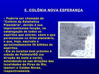 5. COLÔNIA NOVA ESPERANÇA

– Poderia ser chamada de
“Colônia da Estatística
Planetária”, devido à sua
importantíssima função, na
catalogação de todos os
espíritos que entram, saem e que
permanecem no Orbe planetário,
o que, hoje, equivale a
aproximadamente 30 bilhões de
espíritos.
- Ela se localiza bem próximo à
cidade de Palmelo/GO (na
direção de leste a norte),
estendendo-se nas direções das
localidades de Pires do Rio,
Ipameri e Caldas Novas,
respectivamente.
 