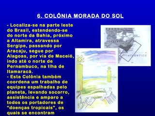 6. COLÔNIA MORADA DO SOL
- Localiza-se na parte leste
do Brasil, estendendo-se
do norte da Bahia, próximo
a Altamira, atravessa
Sergipe, passando por
Aracaju, segue por
Alagoas, por via de Maceió,
indo até o norte de
Pernambuco, na Ilha de
Itamaracá.
- Esta Colônia também
coordena um trabalho de
equipes espalhadas pelo
planeta, levando socorro,
assistência e amparo a
todos os portadores de
“doenças tropicais”, os
quais se encontram
 