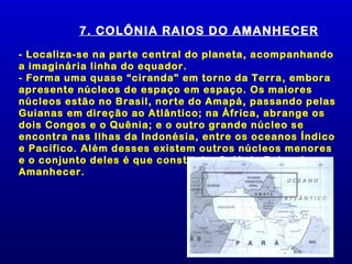 7. COLÔNIA RAIOS DO AMANHECER
- Localiza-se na parte central do planeta, acompanhando
a imaginária linha do equador.
- Forma uma quase “ciranda” em torno da Terra, embora
apresente núcleos de espaço em espaço. Os maiores
núcleos estão no Brasil, norte do Amapá, passando pelas
Guianas em direção ao Atlântico; na África, abrange os
dois Congos e o Quênia; e o outro grande núcleo se
encontra nas Ilhas da Indonésia, entre os oceanos Índico
e Pacífico. Além desses existem outros núcleos menores
e o conjunto deles é que constitui a Colônia Raios do
Amanhecer.
 