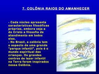 7. COLÔNIA RAIOS DO AMANHECER



- Cada núcleo apresenta
características filosóficas
próprias, embora seja a
do Cristo a filosofia de
atendimento em todos
eles.
- No Brasil, a colônia tem
o aspecto de uma grande
“parque infantil”, pois é o
mundo espiritual das
crianças. Os grandes
centros de lazer infantil
na Terra foram inspirados
nessa Colônia.
 