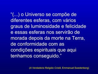 “(...) o Universo se compõe de
diferentes esferas, com vários
graus de luminosidade e felicidade
e essas esferas nos servirão de
morada depois da morte na Terra,
de conformidade com as
condições espirituais que aqui
tenhamos conseguido.”

        (A Verdadeira Religião Cristã, Emmanuel Swedenborg)
 