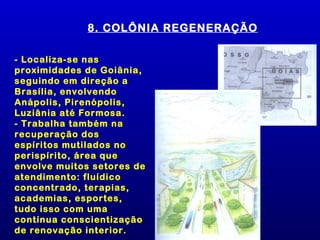 8. COLÔNIA REGENERAÇÃO

- Localiza-se nas
proximidades de Goiânia,
seguindo em direção a
Brasília, envolvendo
Anápolis, Pirenópolis,
Luziânia até Formosa.
- Trabalha também na
recuperação dos
espíritos mutilados no
perispírito, área que
envolve muitos setores de
atendimento: fluídico
concentrado, terapias,
academias, esportes,
tudo isso com uma
contínua conscientização
de renovação interior.
 