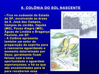 9. COLÔNIA DO SOL NASCENTE

- Fica no sudoeste do Estado
de SP, envolvendo as áreas
de S. José dos Campos,
Campos do Jordão, Itajubá
(MG), Pouso Alegre (MG),
Águas de Lindóia e Bragança
Paulista, em SP.
- A Colônia apresenta
também um setor de
preparação do espírito para
o reencarne aguardando o
momento determinado por
Deus; geralmente ficam
felizes com a nova
oportunidade e aguardam
esperançosos; e há os que
são encaminhados para lá
para receberem essa
 