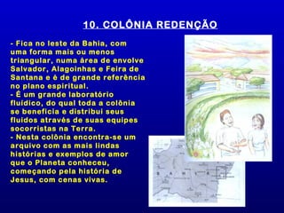 10. COLÔNIA REDENÇÃO
- Fica no leste da Bahia, com
uma forma mais ou menos
triangular, numa área de envolve
Salvador, Alagoinhas e Feira de
Santana e é de grande referência
no plano espiritual.
- É um grande laboratório
fluídico, do qual toda a colônia
se beneficia e distribui seus
fluidos através de suas equipes
socorristas na Terra.
- Nesta colônia encontra-se um
arquivo com as mais lindas
histórias e exemplos de amor
que o Planeta conheceu,
começando pela história de
Jesus, com cenas vivas.
 