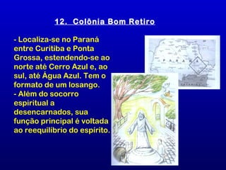 12. Colônia Bom Retiro

- Localiza-se no Paraná
entre Curitiba e Ponta
Grossa, estendendo-se ao
norte até Cerro Azul e, ao
sul, até Água Azul. Tem o
formato de um losango.
- Além do socorro
espiritual a
desencarnados, sua
função principal é voltada
ao reequilíbrio do espírito.
 