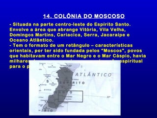 14. COLÔNIA DO MOSCOSO
- Situada na parte centro-leste do Espírito Santo.
Envolve a área que abrange Vitória, Vila Velha,
Domingos Martins, Cariacica, Serra, Jacaraípe e
Oceano Atlântico.
- Tem o formato de um retângulo – características
orientais, por ter sido fundada pelos “Moscos”, povos
que habitavam entre o Mar Negro e o Mar Cáspio, havia
milhares de anos e que vieram em migração espiritual
para o psiquismo do Brasil.
 