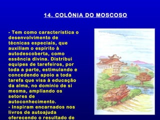 14. COLÔNIA DO MOSCOSO


- Tem como característica o
desenvolvimento de
técnicas especiais, que
auxiliam o espírito à
autodescoberta, como
essência divina. Distribui
equipes de tarefeiros, por
toda a parte, estimulando e
concedendo apoio a toda
tarefa que visa à educação
da alma, no domínio de si
mesma, ampliando os
setores de
autoconhecimento.
- Inspiram encarnados nos
livros de autoajuda
oferecendo o resultado de
 