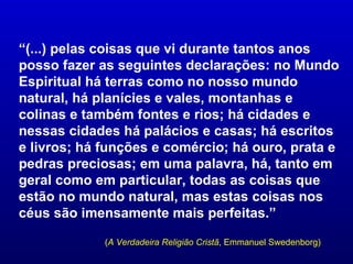 “(...) pelas coisas que vi durante tantos anos
posso fazer as seguintes declarações: no Mundo
Espiritual há terras como no nosso mundo
natural, há planícies e vales, montanhas e
colinas e também fontes e rios; há cidades e
nessas cidades há palácios e casas; há escritos
e livros; há funções e comércio; há ouro, prata e
pedras preciosas; em uma palavra, há, tanto em
geral como em particular, todas as coisas que
estão no mundo natural, mas estas coisas nos
céus são imensamente mais perfeitas.”

             (A Verdadeira Religião Cristã, Emmanuel Swedenborg)
 