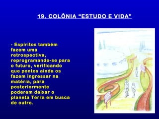 19. COLÔNIA “ESTUDO E VIDA”




- Espíritos também
fazem uma
retrospectiva,
reprogramando-se para
o futuro, verificando
que pontos ainda os
fazem ingressar na
matéria, para
posteriormente
poderem deixar o
planeta Terra em busca
de outro.
 