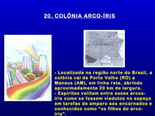 20. COLÔNIA ARCO-ÍRIS




   - Localizada na região norte do Brasil, a
   colônia vai de Porto Velho (RO) a
   Manaus (AM), em linha reta, abrindo
   aproximadamente 20 km de largura.
   - Espíritos volitam entre esses arcos-
   íris como se fossem viadutos no espaço
   em tarefas de amparo aos encarnados e
   conhecidos como “os filhos do arco-
   íris”.
 