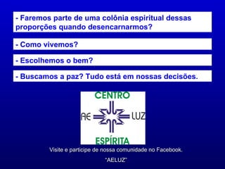 - Faremos parte de uma colônia espiritual dessas
proporções quando desencarnarmos?

- Como vivemos?

- Escolhemos o bem?

- Buscamos a paz? Tudo está em nossas decisões.




         Visite e participe de nossa comunidade no Facebook.
                              “AELUZ”
 