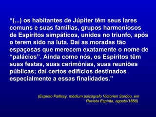 “(...) os habitantes de Júpiter têm seus lares
comuns e suas famílias, grupos harmoniosos
de Espíritos simpáticos, unidos no triunfo, após
o terem sido na luta. Daí as moradas tão
espaçosas que merecem exatamente o nome de
“palácios”. Ainda como nós, os Espíritos têm
suas festas, suas cerimônias, suas reuniões
públicas; daí certos edifícios destinados
especialmente a essas finalidades.”

         (Espírito Pallissy, médium psicógrafo Victorien Sardou, em
                                     Revista Espírita, agosto/1858)
 