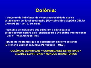 Colônia:
– conjunto de indivíduos da mesma nacionalidade que se
estabelecem em local estrangeiro (Novíssima Enciclopédia DELTA
LAROUSSE – vol. 2. Ed. Delta)

- conjunto de indivíduos que deixaram a pátria para se
estabelecerem noutro país (Enciclopédia e Dicionário Internacional
– vol. V – W.M.Jackson, Inc.)

- grupo de imigrantes que se estabelecem em terra estranha
(Dicionário Escolar da Língua Portuguesa – MEC).

    COLÔNIAS ESPIRITUAIS = COMUNIDADES ESPIRITUAIS =
      CIDADES ESPIRITUAIS = MUNDOS TRANSITÓRIOS
 