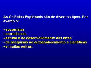 As Colônias Espirituais são de diversos tipos. Por
exemplo:

- socorristas
- correcionais
- estudo e de desenvolvimento das artes
- de pesquisas no autoconhecimento e científicas
- e muitas outras.
 
