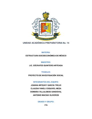 UNIDAD ACADÉMICA PREPARATORIA No. 14
MATERIA:
ESTRUCTURA SOCIOECONÓMICA DE MÉXICO
MAESTRO:
LIC. SÓCRATES QUINTERO ARTEAGA
TRABAJO:
PROYECTO DE INVESTIGACIÓN SOCIAL
INTEGRANTES DEL EQUIPO:
JOANNA MITZUKY GARCÍA TREJO
CLAUDIA YANELI ESQUIVEL MEZA
XIOMARA VILLALOBOS SANDOVAL
ANTONIO MACÍAS OLIVEROS
GRADO Y GRUPO:
3°A
 