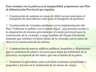 Para terminar con la pobreza y la marginalidad, proponemos una Plan de Urbanización Provincial que impulsa: Construcción de caminos en zonas de difícil acceso tanto para el transporte de mercaderías como para el transporte de personas. Construcción de viviendas mediante con la implementación del Plan “Gobernar es poblar, con vivienda digna”, que permite acceder a la adquisición de terrenos provistos por el estado provincial para la construcción de la vivienda, a cargo también del Estado Provincial, teniendo que retribuir el futuro titular de la vivienda, con la mano de  obra en la construcción de las misma.  Construcción de nuevos edificios públicos, hospitales y dispensarios para la asistencia de salud y el acceso para todos los habitantes de la provincia, en especial de los niños, que son el futuro de la patria. Fomentar la agricultura como actividad económica preparando a pequeños y jóvenes en la realización de las tareas de campo. 