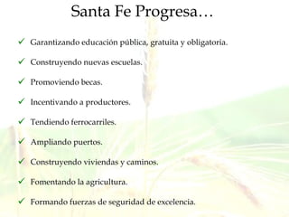 Santa Fe Progresa…   Garantizando educación pública, gratuita y obligatoria. Construyendo nuevas escuelas. Promoviendo becas. Incentivando a productores.  Tendiendo ferrocarriles. Ampliando puertos. Construyendo viviendas y caminos. Fomentando la agricultura. Formando fuerzas de seguridad de excelencia. 