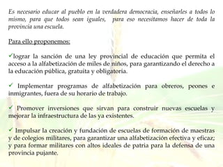 Es necesario educar al pueblo en la verdadera democracia, enseñarles a todos lo mismo, para que todos sean iguales,  para eso necesitamos hacer de toda la provincia una escuela.  Para ello proponemos: lograr la sanción de una ley provincial de educación que permita el acceso a la alfabetización de miles de niños, para garantizando el derecho a la educación pública, gratuita y obligatoria. Implementar programas de alfabetización para obreros, peones e inmigrantes, fuera de su horario de trabajo. Promover inversiones que sirvan para construir nuevas escuelas y mejorar la infraestructura de las ya existentes.  Impulsar la creación y fundación de escuelas de formación de maestras y de colegios militares, para garantizar una alfabetización efectiva y eficaz; y para formar militares con altos ideales de patria para la defensa de una provincia pujante.  