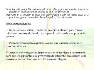 Para dar solución a los problemas de seguridad y justicia nuestra propuesta focaliza en la educación de calidad de nuestras fuerzas de seguridad y la sanción de leyes que contribuyan a dar un marco legal a la provincia, garantizando las libertades y derechos del pueblo. Por ello proponemos: Impulsar la creación y fundación colegios militares para formar militares con altos ideales de patria para la defensa de una provincia pujante. Promover becas para aquellos jóvenes que quieran formarse en carreras militares. Anexar a los colegios militares espacios de residencia permanente para que los aspirantes que provengan de diferentes localidades de la provincia puedan tener asilo en los mismos colegios. 