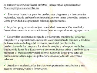 Es imprescindible aprovechar nuestras  inmejorables oportunidades Nuestra propuesta se centra en: Promover incentivos para los productores de granos y a la economías regionales, basada en beneficios impositivos y en líneas de crédito teniendo  Como prioridad a las pequeñas colonias agropecuarias.  Impulsar programas de mejora de calidad, comunicación, sanidad y Promoción comercial externa e interna de nuestra producción agropecuaria. Desarrollar un sistema integrado de transporte multimodal de cargas competitivo y especializado, mediante la construcción de caminos y tendido de ferrocarriles a lo largo del territorio provincial que lleven las producciones de los campos a los silos de acopio; y  a los puertos de las ciudades de Santa Fe y Rosario y su posterior, Buenos Aires y también para propiciar  el mercado provincial interno, haciendo llegar productos de primera necesidad a aquellas poblaciones mas alejadas de los centros urbanos. Ampliar y modernizar las instalaciones portuarias santafesinas y sus accesos terrestres, viales y ferroviarios. 