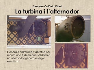 El museu Colònia Vidal La turbina i l’alternador L’energia hidràulica s’aprofita per moure una turbina que solidària a un alternador genera energia elèctrica. 