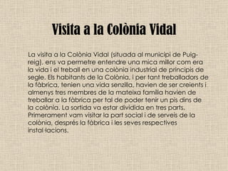 Visita a la Colònia Vidal La visita a la Colònia Vidal (situada al municipi de Puig-reig), ens va permetre entendre una mica millor com era la vida i el treball en una colònia industrial de principis de segle. Els habitants de la Colònia, i per tant treballadors de la fàbrica, tenien una vida senzilla, havien de ser creients i almenys tres membres de la mateixa família havien de treballar a la fàbrica per tal de poder tenir un pis dins de la colònia. La sortida va estar dividida en tres parts. Primerament vam visitar la part social i de serveis de la colònia, després la fàbrica i les seves respectives instal·lacions. 