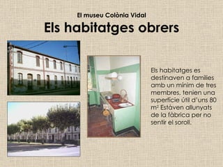 El museu Colònia Vidal Els habitatges obrers Els habitatges es destinaven a families amb un mínim de tres membres, tenien una superfície útil d’uns 80 m 2  Estàven allunyats de la fàbrica per no sentir el soroll. 