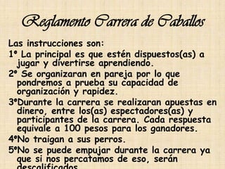 Reglamento Carrera de Caballos
Las instrucciones son:
1° La principal es que estén dispuestos(as) a
  jugar y divertirse aprendiendo.
2° Se organizaran en pareja por lo que
  pondremos a prueba su capacidad de
  organización y rapidez.
3°Durante la carrera se realizaran apuestas en
  dinero, entre los(as) espectadores(as) y
  participantes de la carrera. Cada respuesta
  equivale a 100 pesos para los ganadores.
4°No traigan a sus perros.
5°No se puede empujar durante la carrera ya
  que si nos percatamos de eso, serán
 