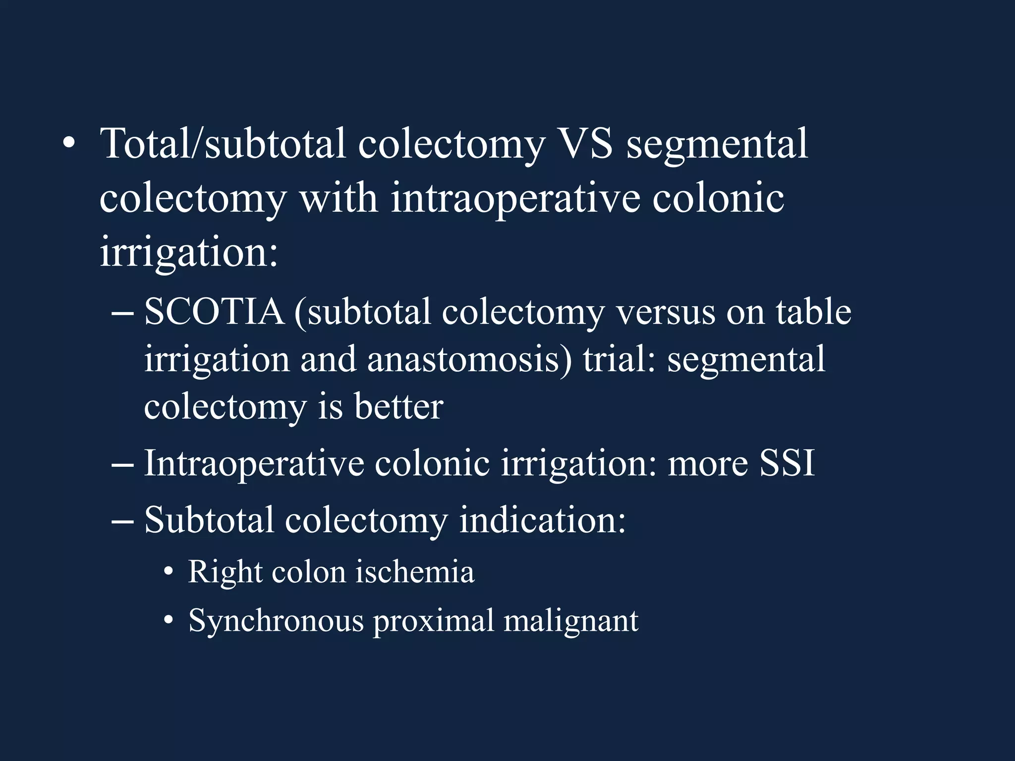 • Total/subtotal colectomy VS segmental
colectomy with intraoperative colonic
irrigation:
– SCOTIA (subtotal colectomy versus on table
irrigation and anastomosis) trial: segmental
colectomy is better
– Intraoperative colonic irrigation: more SSI
– Subtotal colectomy indication:
• Right colon ischemia
• Synchronous proximal malignant
 