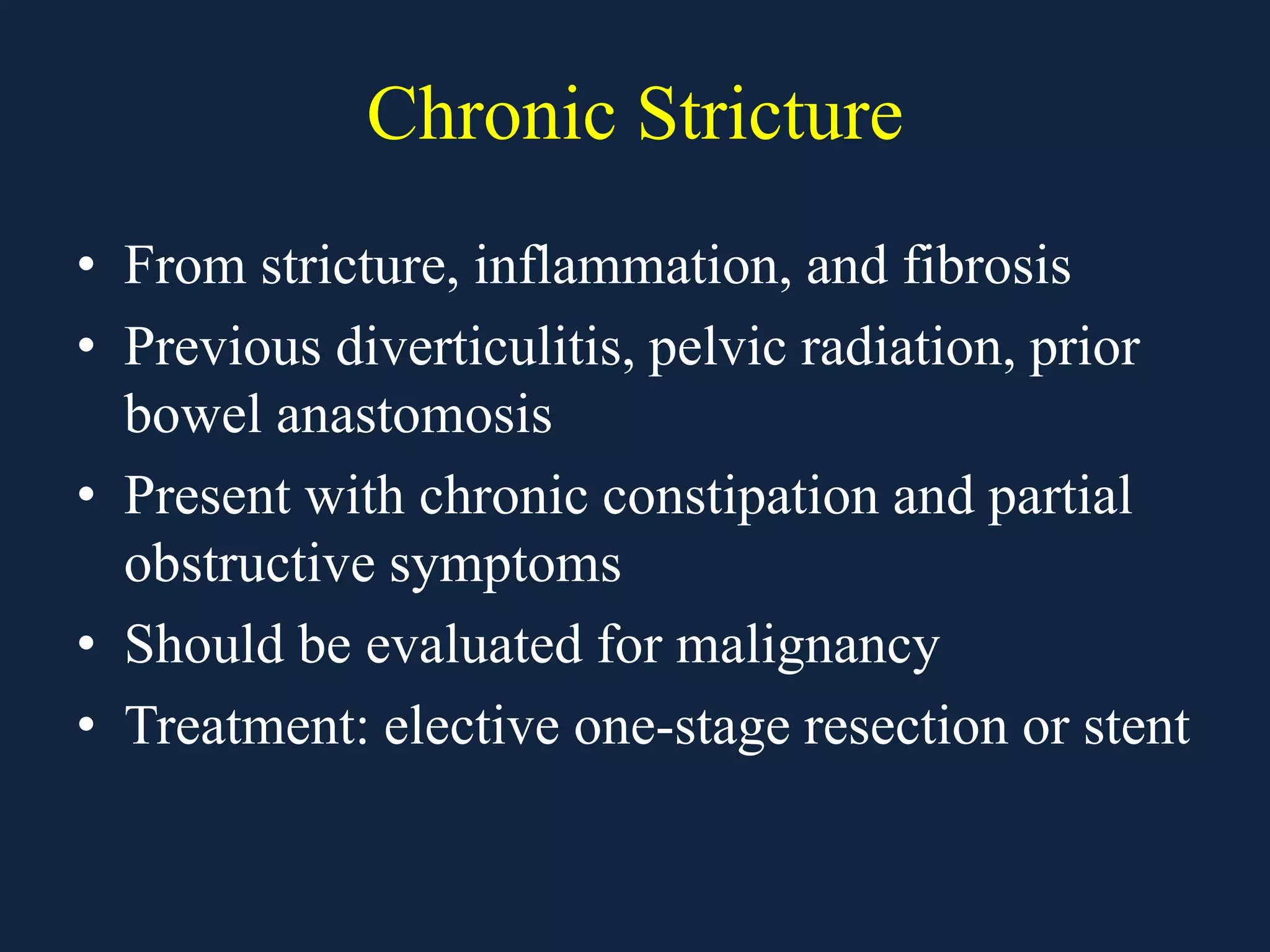 Chronic Stricture
• From stricture, inflammation, and fibrosis
• Previous diverticulitis, pelvic radiation, prior
bowel anastomosis
• Present with chronic constipation and partial
obstructive symptoms
• Should be evaluated for malignancy
• Treatment: elective one-stage resection or stent
 