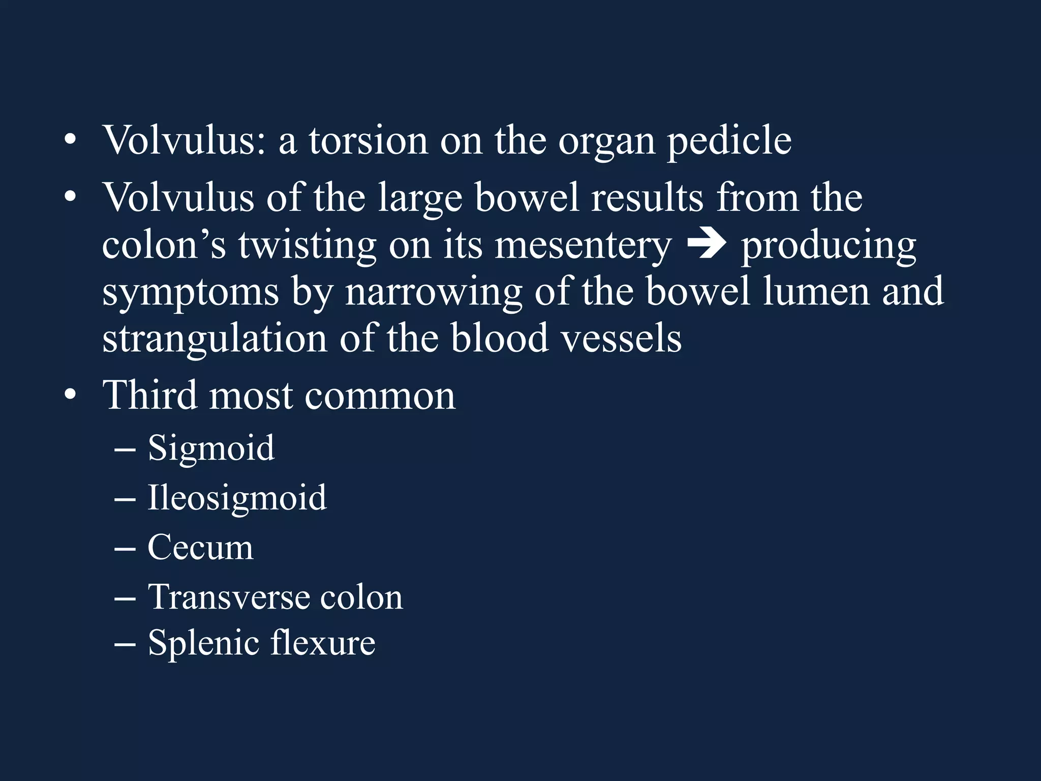 • Volvulus: a torsion on the organ pedicle
• Volvulus of the large bowel results from the
colon’s twisting on its mesentery  producing
symptoms by narrowing of the bowel lumen and
strangulation of the blood vessels
• Third most common
– Sigmoid
– Ileosigmoid
– Cecum
– Transverse colon
– Splenic flexure
 